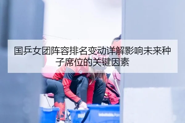 国乒女团阵容排名变动详解影响未来种子席位的关键因素